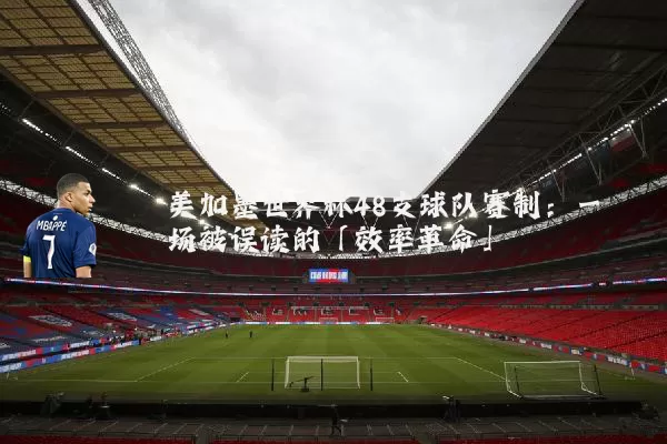 美加墨世界杯48支球队赛制：一场被误读的「效率革命」