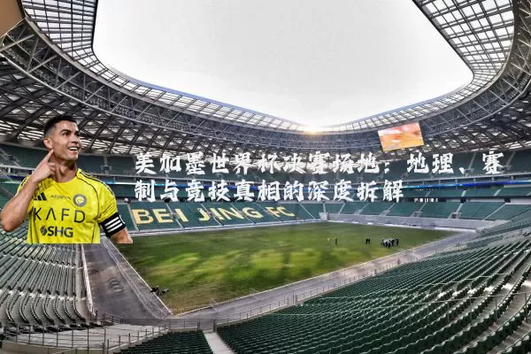美加墨世界杯决赛场地：地理、赛制与竞技真相的深度拆解