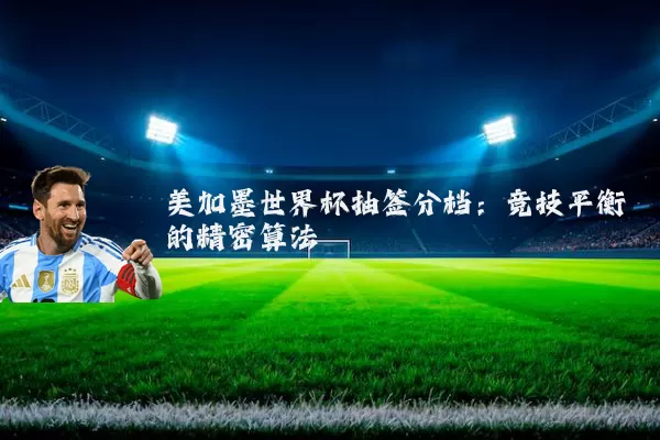 美加墨世界杯抽签分档：竞技平衡的精密算法